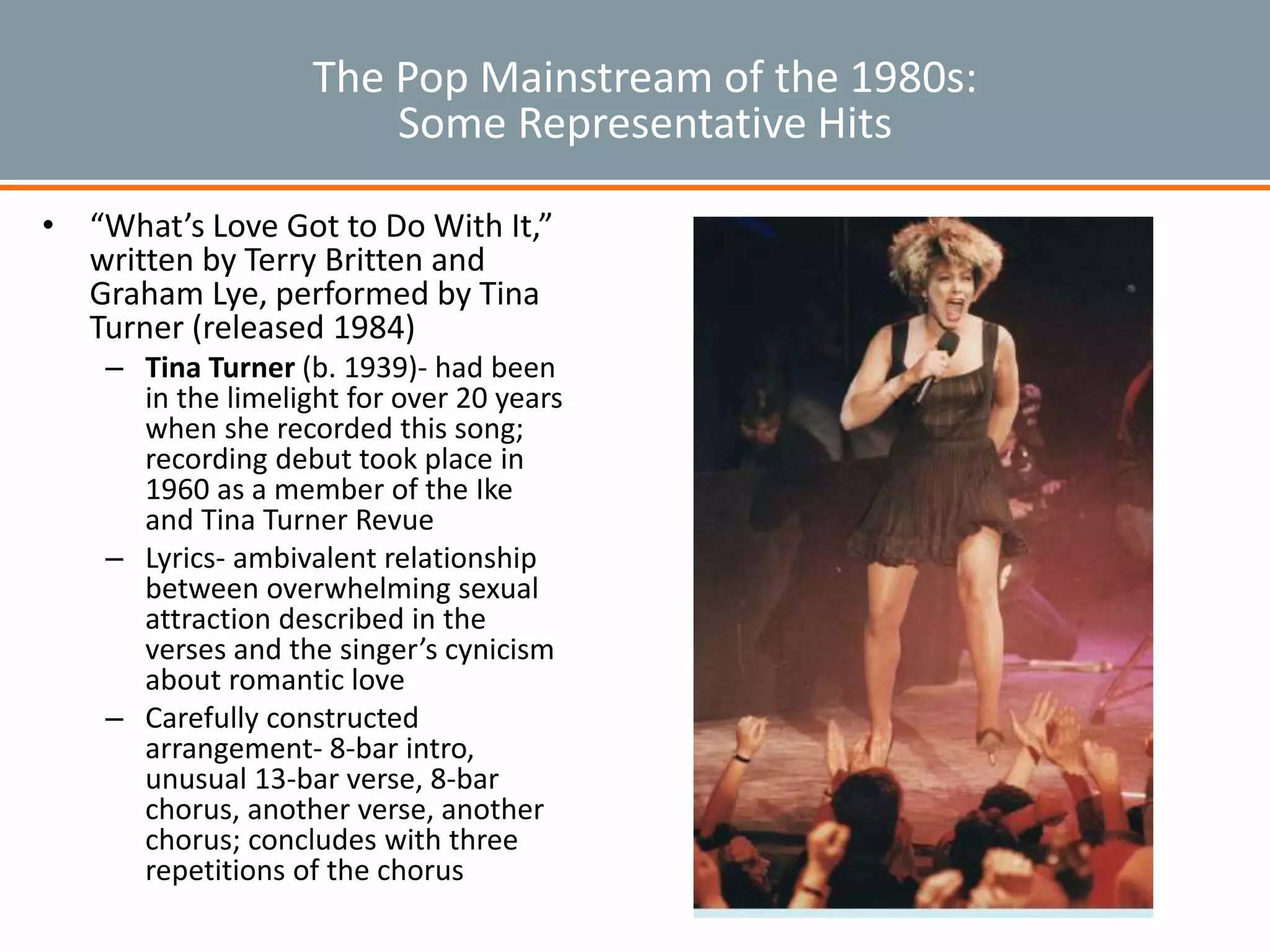 The Pop Mainstream of the 1980s:
Some Representative Hits
• “What’s Love Got to Do With It,”
written by Terry Britten and
Graham Lye, performed by Tina
Turner (released 1984)
– Tina Turner (b. 1939)- had been
in the limelight for over 20 years
when she recorded this song;
recording debut took place in
1960 as a member of the Ike
and Tina Turner Revue
– Lyrics- ambivalent relationship
between overwhelming sexual
attraction described in the
verses and the singer’s cynicism
about romantic love
– Carefully constructed
arrangement- 8-bar intro,
unusual 13-bar verse, 8-bar
chorus, another verse, another
chorus; concludes with three
repetitions of the chorus
 