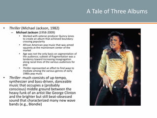 A Tale of Three Albums
• Thriller (Michael Jackson, 1982)
– Michael Jackson (1958-2009)
• Worked with veteran producer Quincy Jones
to create an album that achieved boundary-
crossing popularity
• African American pop music that was aimed
squarely at the mainstream center of the
market
• Age was not the only basis on segmentation of
the audience; subtext of fragmentation was a
tendency toward increasing resegregation
along racial lines of the various audiences for
pop
• Thriller represented an effort to find ways to
mediate among the various genres of early
1980s pop music
• Thriller- much consists of up-tempo,
synthesizer and bass-driven, danceable
music that occupies a (probably
conscious) middle ground between the
heavy funk of an artist like George Clinton
and the brighter but still beat-obsessed
sound that characterized many new wave
bands (e.g., Blondie)
 