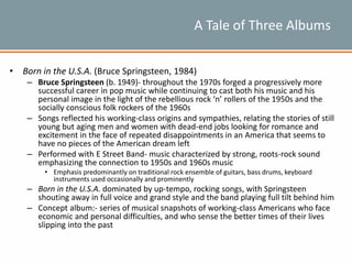A Tale of Three Albums
• Born in the U.S.A. (Bruce Springsteen, 1984)
– Bruce Springsteen (b. 1949)- throughout the 1970s forged a progressively more
successful career in pop music while continuing to cast both his music and his
personal image in the light of the rebellious rock ‘n’ rollers of the 1950s and the
socially conscious folk rockers of the 1960s
– Songs reflected his working-class origins and sympathies, relating the stories of still
young but aging men and women with dead-end jobs looking for romance and
excitement in the face of repeated disappointments in an America that seems to
have no pieces of the American dream left
– Performed with E Street Band- music characterized by strong, roots-rock sound
emphasizing the connection to 1950s and 1960s music
• Emphasis predominantly on traditional rock ensemble of guitars, bass drums, keyboard
instruments used occasionally and prominently
– Born in the U.S.A. dominated by up-tempo, rocking songs, with Springsteen
shouting away in full voice and grand style and the band playing full tilt behind him
– Concept album:- series of musical snapshots of working-class Americans who face
economic and personal difficulties, and who sense the better times of their lives
slipping into the past
 