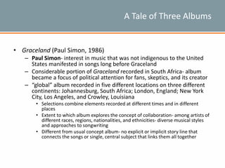 A Tale of Three Albums
• Graceland (Paul Simon, 1986)
– Paul Simon- interest in music that was not indigenous to the United
States manifested in songs long before Graceland
– Considerable portion of Graceland recorded in South Africa- album
became a focus of political attention for fans, skeptics, and its creator
– “global” album recorded in five different locations on three different
continents: Johannesburg, South Africa; London, England; New York
City, Los Angeles, and Crowley, Louisiana
• Selections combine elements recorded at different times and in different
places
• Extent to which album explores the concept of collaboration- among artists of
different races, regions, nationalities, and ethnicities- diverse musical styles
and approaches to songwriting
• Different from usual concept album- no explicit or implicit story line that
connects the songs or single, central subject that links them all together
 