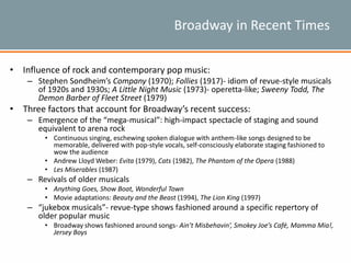 Broadway in Recent Times
• Influence of rock and contemporary pop music:
– Stephen Sondheim’s Company (1970); Follies (1917)- idiom of revue-style musicals
of 1920s and 1930s; A Little Night Music (1973)- operetta-like; Sweeny Todd, The
Demon Barber of Fleet Street (1979)
• Three factors that account for Broadway’s recent success:
– Emergence of the “mega-musical”: high-impact spectacle of staging and sound
equivalent to arena rock
• Continuous singing, eschewing spoken dialogue with anthem-like songs designed to be
memorable, delivered with pop-style vocals, self-consciously elaborate staging fashioned to
wow the audience
• Andrew Lloyd Weber: Evita (1979), Cats (1982), The Phantom of the Opera (1988)
• Les Miserables (1987)
– Revivals of older musicals
• Anything Goes, Show Boat, Wonderful Town
• Movie adaptations: Beauty and the Beast (1994), The Lion King (1997)
– “jukebox musicals”- revue-type shows fashioned around a specific repertory of
older popular music
• Broadway shows fashioned around songs- Ain’t Misbehavin’, Smokey Joe’s Café, Mamma Mia!,
Jersey Boys
 