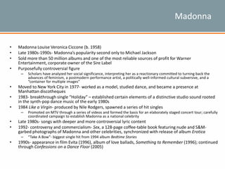 Madonna
• Madonna Louise Veronica Ciccone (b. 1958)
• Late 1980s-1990s- Madonna’s popularity second only to Michael Jackson
• Sold more than 50 million albums and one of the most reliable sources of profit for Warner
Entertainment, corporate owner of the Sire Label
• Purposefully controversial figure
– Scholars have analyzed her social significance, interpreting her as a reactionary committed to turning back the
advances of feminism, a postmodern performance artist, a politically well-informed cultural subversive, and a
“container for multiple images”
• Moved to New York City in 1977- worked as a model, studied dance, and became a presence at
Manhattan discotheques
• 1983- breakthrough single “Holiday” – established certain elements of a distinctive studio sound rooted
in the synth-pop dance music of the early 1980s
• 1984 Like a Virgin- produced by Nile Rodgers, spawned a series of hit singles
– Promoted on MTV through a series of videos and formed the basis for an elaborately staged concert tour; carefully
coordinated campaign to establish Madonna as a national celebrity
• Late 1980s- songs with deeper and more controversial lyric content
• 1992- controversy and commercialism- Sex, a 128-page coffee-table book featuring nude and S&M-
garbed photographs of Madonna and other celebrities, synchronized with release of album Erotica
– “Take A Bow”- biggest single hit from 1994 album Bedtime Stories
• 1990s- appearance in film Evita (1996), album of love ballads, Something to Remember (1996); continued
through Confessions on a Dance Floor (2005)
 
