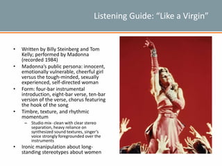 Listening Guide: “Like a Virgin”
• Written by Billy Steinberg and Tom
Kelly; performed by Madonna
(recorded 1984)
• Madonna’s public persona: innocent,
emotionally vulnerable, cheerful girl
versus the tough-minded, sexually
experienced, self-directed woman
• Form: four-bar instrumental
introduction, eight-bar verse, ten-bar
version of the verse, chorus featuring
the hook of the song
• Timbre, texture, and rhythmic
momentum
– Studio mix- clean with clear stereo
separation, heavy reliance on
synthesized sound textures, singer’s
voice strongly foregrounded over the
instruments
• Ironic manipulation about long-
standing stereotypes about women
 