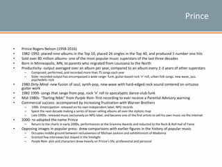 Prince
• Prince Rogers Nelson (1958-2016)
• 1982-1992: placed nine albums in the Top 10, placed 26 singles in the Top 40, and produced 5 number one hits
• Sold over 80 million albums- one of the most popular music superstars of the last three decades
• Born in Minneapolis, MN, to parents who migrated from Louisiana to the North
• Productivity- output averaged over an album per year, compared to an album every 2-3 years of other superstars
– Composed, performed, and recorded more than 75 songs each year
– Style: recorded output has encompassed a wide range- funk, guitar-based rock ‘n’ roll, urban folk songs, new wave, jazz,
psychedelic rock
• 1980 Dirty Mind- new fusion of soul, synth-pop, new wave with hard-edged rock sound centered on virtuoso
guitar work
• 1982 1999- songs that range from pop, rock ‘n’ roll to apocalyptic dance-club funk
• Mid-1980s- “Darling Nikki” from Purple Rain- first recording to ever receive a Parental Advisory warning
• Commercial success: accompanied by increasing frustration with Warner Brothers
– 1996- Emancipation- released on his own independent label, NPG records
– Spent the next decade making a series of lesser-selling albums all over the stylistic map
– Late 1990s- released music exclusively on NPG label, and became one of the first artists to sell his own music via the Internet
• 2000- re-adopted the name Prince
– Return to the charts in early 2000s, performances at the Grammy Awards and inducted to the Rock & Roll Hall of Fame
• Opposing images in popular press- drew comparisons with earlier figures in the history of popular music
– Occupies middle ground between reclusiveness of Michael Jackson and exhibitionism of Madonna
– Granted few interviews but stayed in the limelight
– Purple Rain- plot and characters draw heavily on Prince’s life, professional and personal
 