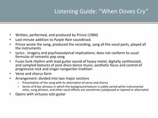 Listening Guide: “When Doves Cry”
• Written, performed, and produced by Prince (1984)
• Last-minute addition to Purple Rain soundtrack
• Prince wrote the song, produced the recording, sang all the vocal parts, played all
the instruments
• Lyrics: imagery and psychoanalytical implications; does not conform to usual
formulas of romantic pop song
• Fuses funk rhythm with lead guitar sound of heavy metal, digitally synthesized,
and sampled textures of post-disco dance music; aesthetic focus and control of
progressive rock and singer-songwriter tradition
• Verse and chorus form
• Arrangement: divided into two major sections
– Presentation of the song with its alternation of verse and chorus
– Series of 8-bar phrases in which the background texture is subtly varied while instrumental
solos, sung phrases, and other vocal effects are sometimes juxtaposed or layered or alternated
• Opens with virtuoso solo guitar
 