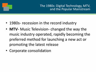 The 1980s: Digital Technology, MTV,
and the Popular Mainstream
• 1980s- recession in the record industry
• MTV- Music Television- changed the way the
music industry operated, rapidly becoming the
preferred method for launching a new act or
promoting the latest release
• Corporate consolidation
 
