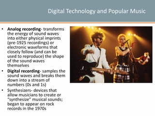 Digital Technology and Popular Music
• Analog recording- transforms
the energy of sound waves
into either physical imprints
(pre-1925 recordings) or
electronic waveforms that
closely follow (and can be
used to reproduce) the shape
of the sound waves
themselves
• Digital recording- samples the
sound waves and breaks them
down into a stream of
numbers (0s and 1s)
• Synthesizers- devices that
allow musicians to create or
“synthesize” musical sounds;
began to appear on rock
records in the 1970s
 