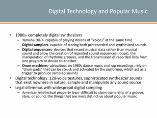 Digital Technology and Popular Music
• 1980s- completely digital synthesizers
– Yamaha DX-7- capable of playing dozens of “voices” at the same time
– Digital samplers- capable of storing both prerecorded and synthesized sounds
– Digital sequencers- devices that record musical data rather than musical
sound and allow the creation of repeated sound sequences (loops), the
manipulation of rhythmic grooves, and the transmission of recorded data from
one program or device to another
– Drum machines- ubiquitous on 1980s dance music and rap recordings; rely on
“drum pads” that can be struck and activated by the performer, which act as a
trigger to produce sampled sounds
• Digital technology: 128-voice textures, sophisticated synthesizer sounds
that exist nowhere in nature, sample and manipulate any sound source
• Legal dilemmas with widespread digital sampling
– American intellectual property laws- difficult to claim ownership of a groove,
style, or sound, the things that are most distinctive about popular music
 