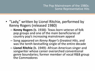 The Pop Mainstream of the 1980s:
Some Representative Hits
• “Lady,” written by Lionel Ritchie, performed by
Kenny Rogers (released 1980)
– Kenny Rogers (b. 1938)- Texas-born veteran of folk
pop groups and one of the main beneficiaries of
country pop’s increasing mainstream appeal
– Song appeared on Kenny Roger’s Greatest Hits, and
was the tenth bestselling single of the entire decade
– Lionel Ritchie (b. 1949)- African American singer and
songwriter whose career overarched conventional
genre boundaries; former member of vocal R&B group
the Commodores
 