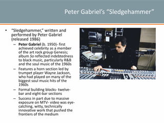 Peter Gabriel’s “Sledgehammer”
• “Sledgehammer,” written and
performed by Peter Gabriel
(released 1986)
– Peter Gabriel (b. 1950)- first
achieved celebrity as a member
of the art rock group Genesis;
album So reflected indebtedness
to black music, particularly R&B
and the soul music of the 1960s
– Features a horn section led by
trumpet player Wayne Jackson,
who had played on many of the
biggest soul music hits of the
1960s
– Formal building blocks- twelve-
bar and eight-bar sections
– Success in part due to massive
exposure on MTV- video was eye-
catching, witty, technically
innovative work that pushed the
frontiers of the medium
 