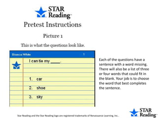 Each of the questions have a sentence with a word missing. There will also be a list of three or four words that could fit in the blank. Your job is to choose the word that best completes the sentence. Star Reading and the Star Reading logo are registered trademarks of Renaissance Learning, Inc..  