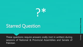 Starred Question
These questions require answers orally (not in written) during
sessions of National & Provincial Assemblies and Senate of
Pakistan.
?*
Courtesy:AlhamdIslamicUniversity
 