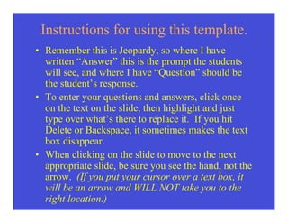 Instructions for using this template.
• Remember this is Jeopardy, so where I have
  written “Answer” this is the prompt the students
  will see, and where I have “Question” should be
  the student’s response.
• To enter your questions and answers, click once
  on the text on the slide, then highlight and just
  type over what’s there to replace it. If you hit
  Delete or Backspace, it sometimes makes the text
  box disappear.
• When clicking on the slide to move to the next
  appropriate slide, be sure you see the hand, not the
  arrow. (If you put your cursor over a text box, it
  will be an arrow and WILL NOT take you to the
  right location.)
 