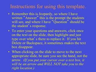 Instructions for using this template.
•  Remember this is Jeopardy, so where I have
   written Answer this is the prompt the students
   will see, and where I have Question should be
   the student s response.
•  To enter your questions and answers, click once
   on the text on the slide, then highlight and just
   type over what s there to replace it. If you hit
   Delete or Backspace, it sometimes makes the text
   box disappear.
•  When clicking on the slide to move to the next
   appropriate slide, be sure you see the hand, not the
   arrow. (If you put your cursor over a text box, it
   will be an arrow and WILL NOT take you to the
   right location.)
 