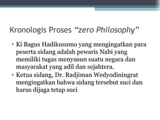 Kronologis Proses “zero Philosophy”
• Ki Bagus Hadikusumo yang mengingatkan para
peserta sidang adalah pewaris Nabi yang
memiliki tugas menyusun suatu negara dan
masyarakat yang adil dan sejahtera.
• Ketua sidang, Dr. Radjiman Wedyodiningrat
mengingatkan bahwa sidang tersebut suci dan
harus dijaga tetap suci
 