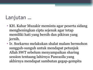 Lanjutan …
• KH. Kahar Muzakir meminta agar peserta sidang
mengheningkan cipta sejenak agar tetap
memiliki hati yang bersih dan pikiran yang
jernih.
• Ir. Soekarno melakukan shalat malam bermohon
sungguh-sunguh untuk mendapat petunjuk
Allah SWT sebelum menyampaikan sharing
session tentaang lahirnya Pancasila yang
akhirnya mendapat sambutan gegap-gempita
 
