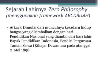 Sejarah Lahirnya Zero Philosophy
(menggunakan framework ABCDBUAH)
• A(kar): Dimulai dari munculnya kesadarn hidup
bangsa yang disimbolkan dengan hari
Pendidikan Nasional yang diambil dari hari lahir
Bapak Pendidikan Indonesia, Pendiri Perguruan
Taman Siswa (Kihajar Dewantara pada atanggal
2 Mei 1898.
 