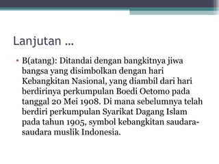 Lanjutan …
• B(atang): Ditandai dengan bangkitnya jiwa
bangsa yang disimbolkan dengan hari
Kebangkitan Nasional, yang diambil dari hari
berdirinya perkumpulan Boedi Oetomo pada
tanggal 20 Mei 1908. Di mana sebelumnya telah
berdiri perkumpulan Syarikat Dagang Islam
pada tahun 1905, symbol kebangkitan saudara-
saudara muslik Indonesia.
 
