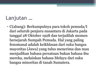 Lanjutan …
• C(abang): Berkumpulnya para tokoh pemuda/I
dari seluruh penjuru nusantara di Jakarta pada
tanggal 28 Oktober 1928 dan terjadilah momen
bersejarah Sumpah Pemuda. Hal yang paling
fenomanal adalah keikhlasan dari suku bangsa
mayoritas (Jawa) yang tulus menerima dan mau
menjadikan bahasa persatuan bukan bahasa ibu
mereka, melainkan bahasa Melayu dari suku
bangsa minoritas di tanah Sumatera.
 