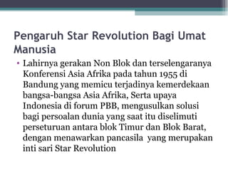 Pengaruh Star Revolution Bagi Umat
Manusia
• Lahirnya gerakan Non Blok dan terselengaranya
Konferensi Asia Afrika pada tahun 1955 di
Bandung yang memicu terjadinya kemerdekaan
bangsa-bangsa Asia Afrika, Serta upaya
Indonesia di forum PBB, mengusulkan solusi
bagi persoalan dunia yang saat itu diselimuti
perseturuan antara blok Timur dan Blok Barat,
dengan menawarkan pancasila yang merupakan
inti sari Star Revolution
 