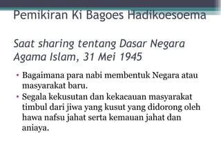 Pemikiran Ki Bagoes Hadikoesoema
Saat sharing tentang Dasar Negara
Agama Islam, 31 Mei 1945
• Bagaimana para nabi membentuk Negara atau
masyarakat baru.
• Segala kekusutan dan kekacauan masyarakat
timbul dari jiwa yang kusut yang didorong oleh
hawa nafsu jahat serta kemauan jahat dan
aniaya.
 
