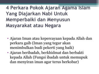 4 Perkara Pokok Ajaran Agama Islam
Yang Diajarkan Nabi Untuk
Memperbaiki dan Menyusun
Masyarakat atau Negara
• Ajaran Iman atau kepercayaan kepada Allah dan
perkara gaib (Iman yang tegur akan
menimbulkan budi pekerti yang baik)
• Ajaran beribadah, berkhidmat dan berbakti
kepada Allah (Fungsi ibadah untuk memupuk
dan menyiran iman agar terus berkobar)
 