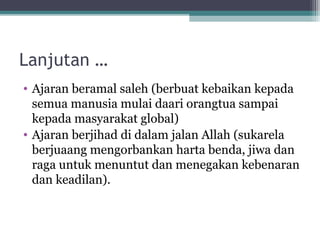 Lanjutan …
• Ajaran beramal saleh (berbuat kebaikan kepada
semua manusia mulai daari orangtua sampai
kepada masyarakat global)
• Ajaran berjihad di dalam jalan Allah (sukarela
berjuaang mengorbankan harta benda, jiwa dan
raga untuk menuntut dan menegakan kebenaran
dan keadilan).
 