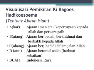Visualisasi Pemikiran Ki Bagoes
Hadikoesoema
(Tentang Ajaran Islam)
• A(kar) : Ajaran Iman atau kepercayaan kepada
Allah dan perkara gaib
• B(atang) : Ajaran beribadah, berkhidmat dan
berbakti kepada Allah
• C(abang): Ajaran berjihad di dalam jalan Allah
• D (aun) : Ajaran beramal saleh (berbuat
kebaikan)
• BUAH : Indonesia Raya
 
