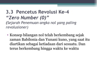 3.3 Pencetus Revolusi Ke-4
“Zero Number (0)”
(Sejarah Penemuan angka nol yang paling
revolusioner)
• Konsep bilangan nol telah berkembang sejak
zaman Babilonia dan Yunani kuno, yang saat itu
diartikan sebagai ketiadaan dari sesuatu. Dan
terus berkembang hingga waktu ke waktu
 