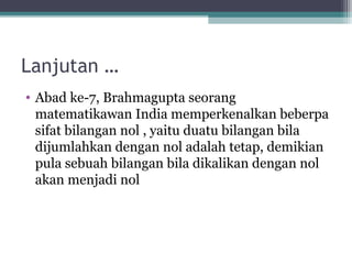 Lanjutan …
• Abad ke-7, Brahmagupta seorang
matematikawan India memperkenalkan beberpa
sifat bilangan nol , yaitu duatu bilangan bila
dijumlahkan dengan nol adalah tetap, demikian
pula sebuah bilangan bila dikalikan dengan nol
akan menjadi nol
 