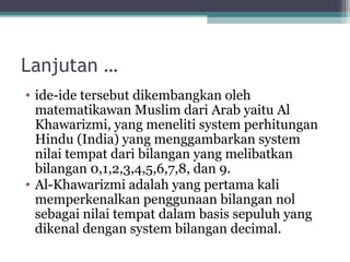 Lanjutan …
• ide-ide tersebut dikembangkan oleh
matematikawan Muslim dari Arab yaitu Al
Khawarizmi, yang meneliti system perhitungan
Hindu (India) yang menggambarkan system
nilai tempat dari bilangan yang melibatkan
bilangan 0,1,2,3,4,5,6,7,8, dan 9.
• Al-Khawarizmi adalah yang pertama kali
memperkenalkan penggunaan bilangan nol
sebagai nilai tempat dalam basis sepuluh yang
dikenal dengan system bilangan decimal.
 