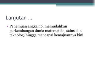 Lanjutan …
• Penemuan angka nol memudahkan
perkembangan dunia matematika, sains dan
teknologi hingga mencapai kemajuannya kini
 