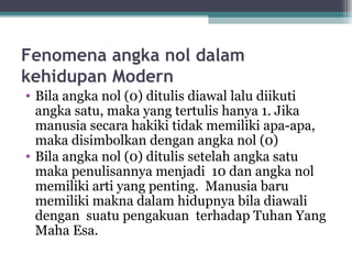 Fenomena angka nol dalam
kehidupan Modern
• Bila angka nol (0) ditulis diawal lalu diikuti
angka satu, maka yang tertulis hanya 1. Jika
manusia secara hakiki tidak memiliki apa-apa,
maka disimbolkan dengan angka nol (0)
• Bila angka nol (0) ditulis setelah angka satu
maka penulisannya menjadi 10 dan angka nol
memiliki arti yang penting. Manusia baru
memiliki makna dalam hidupnya bila diawali
dengan suatu pengakuan terhadap Tuhan Yang
Maha Esa.
 