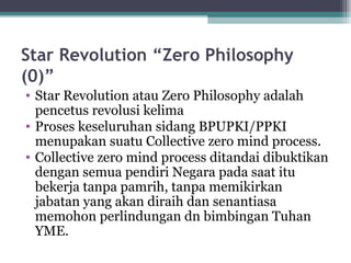 Star Revolution “Zero Philosophy
(0)”
• Star Revolution atau Zero Philosophy adalah
pencetus revolusi kelima
• Proses keseluruhan sidang BPUPKI/PPKI
menupakan suatu Collective zero mind process.
• Collective zero mind process ditandai dibuktikan
dengan semua pendiri Negara pada saat itu
bekerja tanpa pamrih, tanpa memikirkan
jabatan yang akan diraih dan senantiasa
memohon perlindungan dn bimbingan Tuhan
YME.
 