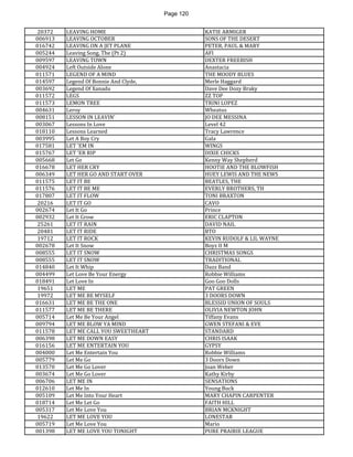 Page 120 
20372 
LEAVING HOME 
KATIE ARMIGER 
006913 
LEAVING OCTOBER 
SONS OF THE DESERT 
016742 
LEAVING ON A JET PLANE 
PETER, PAUL & MARY 
005244 
Leaving Song, The (Pt 2) 
AFI 
009597 
LEAVING TOWN 
DEXTER FREEBISH 
004924 
Left Outside Alone 
Anastacia 
011571 
LEGEND OF A MIND 
THE MOODY BLUES 
014597 
Legend Of Bonnie And Clyde, 
Merle Haggard 
003692 
Legend Of Xanadu 
Dave Dee Dozy Braky 
011572 
LEGS 
ZZ TOP 
011573 
LEMON TREE 
TRINI LOPEZ 
004631 
Leroy 
Wheatus 
008151 
LESSON IN LEAVIN' 
JO DEE MESSINA 
003067 
Lessons In Love 
Level 42 
018110 
Lessons Learned 
Tracy Lawrence 
003995 
Let A Boy Cry 
Gala 
017581 
LET 'EM IN 
WINGS 
015767 
LET 'ER RIP 
DIXIE CHICKS 
005668 
Let Go 
Kenny Way Shepherd 
016678 
LET HER CRY 
HOOTIE AND THE BLOWFISH 
006349 
LET HER GO AND START OVER 
HUEY LEWIS AND THE NEWS 
011575 
LET IT BE 
BEATLES, THE 
011576 
LET IT BE ME 
EVERLY BROTHERS, TH 
017807 
LET IT FLOW 
TONI BRAXTON 
20216 
LET IT GO 
CAVO 
002674 
Let It Go 
Prince 
002932 
Let It Grow 
ERIC CLAPTON 
25261 
LET IT RAIN 
DAVID NAIL 
20481 
LET IT RIDE 
BTO 
19712 
LET IT ROCK 
KEVIN RUDOLF & LIL WAYNE 
002678 
Let It Snow 
Boyz II M 
008555 
LET IT SNOW 
CHRISTMAS SONGS 
008555 
LET IT SNOW 
TRADITIONAL 
014840 
Let It Whip 
Dazz Band 
004499 
Let Love Be Your Energy 
Robbie Williams 
018491 
Let Love In 
Goo Goo Dolls 
19651 
LET ME 
PAT GREEN 
19972 
LET ME BE MYSELF 
3 DOORS DOWN 
016631 
LET ME BE THE ONE 
BLESSID UNION OF SOULS 
011577 
LET ME BE THERE 
OLIVIA NEWTON JOHN 
005714 
Let Me Be Your Angel 
Tiffany Evans 
009794 
LET ME BLOW YA MIND 
GWEN STEFANI & EVE 
011578 
LET ME CALL YOU SWEETHEART 
STANDARD 
006398 
LET ME DOWN EASY 
CHRIS ISAAK 
016156 
LET ME ENTERTAIN YOU 
GYPSY 
004000 
Let Me Entertain You 
Robbie Williams 
005779 
Let Me Go 
3 Doors Down 
013570 
Let Me Go Lover 
Joan Weber 
003674 
Let Me Go Lover 
Kathy Kirby 
006706 
LET ME IN 
SENSATIONS 
012610 
Let Me In 
Young Buck 
005109 
Let Me Into Your Heart 
MARY CHAPIN CARPENTER 
018714 
Let Me Let Go 
FAITH HILL 
005317 
Let Me Love You 
BRIAN MCKNIGHT 
19622 
LET ME LOVE YOU 
LONESTAR 
005719 
Let Me Love You 
Mario 
001398 
LET ME LOVE YOU TONIGHT 
PURE PRAIRIE LEAGUE  