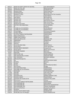 Page 150 
008161 
NOW YOU DON'T (NOW YOU SEE ME) 
LEE ANN WOMACK 
006751 
NOW YOU TELL ME 
REBA MCENTIRE 
009068 
NOWHERE BOUND 
DIAMOND RIO 
005262 
Nowhere Kids 
Smile Empty Soul 
011784 
NOWHERE MAN 
BEATLES, THE 
014911 
Nowhere To Run 
Martha Reeves & The Vandellas 
002774 
N's Gotta Do 
CHAD BROCK 
018241 
Nth Degree 
Morningwood 
003468 
Number One 
Tremeloes, The 
018632 
Number One 
Pharrell feat. Kanye 
005810 
Number One 
Skye Sweetnam 
003123 
Nutbush City Limits 
Tina Turner, & Ike 
015893 
NUTTIN' FOR CHRISTMAS 
STAN FREBERG 
005825 
O 
Omarion 
001512 
O COME ALL YE FAITHFUL 
ELVIS PRESLEY 
016040 
O COME ALL YE FAITHFUL 
TRADITIONAL 
002679 
O Holy Night 
Christmas/Campbell, 
016041 
O HOLY NIGHT 
TRADITIONAL 
016042 
O LITTLE TOWN OF BETHLEHEM 
TRADITIONAL 
002450 
Object Of My Desire 
Starpoint 
010009 
OBJECTION (TANGO) 
SHAKIRA 
011785 
OB-LA-DI, OB-LA-DA 
BEATLES, THE 
011786 
OBSESSION 
ANIMOTION 
005642 
Obsession 
Frankie J 
004900 
Obvious 
Westlife 
012455 
Ocean Breathes Salty 
Modest Mouse 
010216 
Ocean Floor 
Audio Adrenaline 
016259 
OCEAN FRONT PROPERTY 
George Strait 
004524 
Ocean Spray 
Manic Street Preach 
015495 
OCTOPUS' GARDEN 
BEATLES 
20228 
ODD ONE 
SICK PUPPIES 
19410 
ODE TO MY CAR 
ADAM SANDLER 
19652 
OFF THE HILLBILLY HOOK 
TRAILER CHOIR 
017819 
OFF THE WALL 
MICHAEL JACKSON 
005369 
Officially Missing You 
Tamia 
005305 
Oh 
DAVE MATHEWS BAND 
004669 
Oh Baby 
Rhianna 
003228 
Oh Boy 
Mud 
018478 
Oh Boy 
BUDDY HOLLY & THE C 
003337 
Oh Carolina 
Shaggy 
009772 
OH CHRISTMAS TREE 
TRADITIONAL 
009764 
OH COME ALL YE FAITHFUL 
TRADITIONAL 
20566 
OH DIANE 
FLEETWOOD MAC 
011788 
OH GIRL 
CHI-LITES, THE 
016008 
OH GIRL 
PAUL YOUNG 
011789 
OH HAPPY DAY 
EDWIN HAWKIN'S SING 
007730 
OH HOLY NIGHT 
TRADITIONAL 
001609 
OH HOW THE YEARS GO BY 
VANESSA WILLIAMS 
003958 
Oh La La La 
2 Evisa 
009765 
OH LITTLE TOWN OF BETHLEHEM 
TRADITIONAL 
002269 
OH LONESOME ME 
DON GIBSON 
008500 
OH LONESOME ME 
KENTUCKY HEADHUNTER 
009184 
OH LONESOME YOU 
TRISHA YEARWOOD 
002840 
Oh Look At Me Now 
Standards/Tradition 
018403 
Oh Marie 
SHERYL CROW 
009069 
OH ME, OH MY SWEET BABY 
DIAMOND RIO 
018226 
Oh My My (Can You Boogie) 
TINA TURNER & IKE  