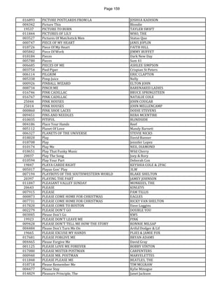 Page 159 
016893 
PICTURE POSTCARDS FROM LA 
JOSHUA KADISON 
004342 
Picture This 
Blondie 
19537 
PICTURE TO BURN 
TAYLER SWIFT 
011844 
PICTURES OF LILY 
WHO, THE 
003527 
Pictures Of Matchstick Men 
Status Quo 
000747 
PIECE OF MY HEART 
JANIS JOPLIN 
018726 
Piece Of My Heart 
FAITH HILL 
005842 
Piece Of Work 
JIMMY BUFFET 
018184 
Pieces 
Dark New Day 
005780 
Pieces 
Sum 41 
006685 
PIECES OF ME 
ASHLEE SIMPSON 
003754 
Pied Piper 
Crispian St Peters 
006114 
PILGRIM 
ERIC CLAPTON 
005338 
Pimp Juice 
Nelly 
000926 
PINBALL WIZARD 
ELTON JOHN 
008734 
PINCH ME 
BARENAKED LADIES 
016746 
PINK CADILLAC 
BRUCE SPRINGSTEEN 
016767 
PINK CADILLAC 
NATALIE COLE 
25044 
PINK HOUSES 
JOHN COUGAR 
25014 
PINK HOUSES 
JOHN MELLENCAMP 
000860 
PINK SHOE LACES 
DODIE STEVENS 
009451 
PINS AND NEEDLES 
REBA MCENTIRE 
010035 
PITIFUL 
BLINDSIDE 
004186 
Place Your Hands 
Reef 
005112 
Planet Of Love 
Mandy Barnett 
006327 
PLANETS OF THE UNIVERSE 
STEVIE NICKS 
018020 
Play 
David Banner 
018708 
Play 
Jennifer Lopez 
010174 
Play Me 
NEIL DIAMOND 
018651 
Play That Funky Music 
Wild Cherry 
20037 
Play The Song 
Joey & Rory 
010594 
Play Your Part 
Deborah Cox 
19847 
PLAYA CARDZ RIGHT 
KEYSHIA COLE & 2PAC 
005017 
Playas Gon' Play 
3LW 
007194 
PLAYBOYS OF THE SOUTHWESTERN WORLD 
BLAKE SHELTON 
20397 
PLAYING THE PART 
JAMEY JOHNSON 
011847 
PLEASANT VALLEY SUNDAY 
MONKEES, THE 
20643 
PLEASE 
KINLEYS 
007915 
PLEASE 
PAM TILLIS 
000873 
PLEASE COME HOME FOR CHRISTMAS 
EAGLES 
007731 
PLEASE COME HOME FOR CHRISTMAS 
RICKY VAN SHELTON 
017820 
PLEASE COME TO BOSTON 
Dave Loggins 
002279 
PLEASE DON'T GO 
DOUBLE YOU 
003045 
Please Don't Go 
KWS 
19923 
PLEASE DON'T LEAVE ME 
PINK 
009428 
PLEASE DON'T TELL ME HOW THE STORY 
RONNIE MILSAP 
004484 
Please Don't Turn Me On 
Artful Dodger & Lif 
19665 
PLEASE EXCUSE MY HANDS 
PLIES & JAMIE FOX 
017681 
PLEASE FORGIVE ME 
BRYAN ADAMS 
004465 
Please Forgive Me 
David Gray 
001125 
PLEASE LOVE ME FOREVER 
BOBBY VINTON 
017080 
PLEASE MISTER POSTMAN 
CARPENTERS 
000940 
PLEASE MR. POSTMAN 
MARVELETTES 
011848 
PLEASE PLEASE ME 
BEATLES, THE 
018718 
Please Remember Me 
TIM MCGRAW 
004477 
Please Stay 
Kylie Minogue 
014829 
Pleasure Principle, The 
Janet Jackson  
