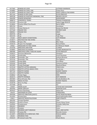 Page 161 
017585 
POWER OF LOVE 
LUTHER VANDROSS 
016882 
POWER OF LOVE, THE 
Celine Dion 
011855 
POWER OF LOVE, THE 
HUEY LEWIS & THE NEWS 
001164 
POWER OF MY LOVE 
ELVIS PRESLEY 
009538 
POWER OF POSITIVE DRINKING, THE 
MICKEY GILLEY 
006998 
POWER WINDOWS 
JOHN BERRY 
008074 
POWERFUL THING 
TRISHA YEARWOOD 
010149 
Practice Life 
Andy Griggs With M 
014844 
Practice What You Preach 
Barry White 
005154 
Praise 
Sevendust 
010191 
Praise Chorus, A 
Jimmy Eat World 
017160 
PRAISE YOU 
FATBOY SLIM 
008901 
PRAISE YOU 
ORGY 
004735 
Pray 
Lasgo 
003155 
Pray 
Take That 
25268 
PRAY ABOUT EVERYTHING 
GUY PENROD 
016817 
PRAYER FOR THE DYING 
SEAL 
018960 
Prayer, The 
Bloc Party 
018210 
Prayin' For Daylight 
Rascal Flatts 
20402 
PREACHIN TO THE CHOIR 
FLYNVILLE TRAIN 
016558 
PRECIOUS AND FEW 
CLIMAX 
010005 
PRECIOUS ILLUSIONS 
ALANIS MORISSETTE 
008308 
PRECIOUS LORD, TAKE MY HAND 
ELVIS PRESLEY 
018415 
Precious Memories 
Standard 
012456 
Predictable 
Good Charlotte 
014898 
Pretender, The 
Jackson Browne 
019136 
Pretender, The 
Foo Fighters 
018449 
Pretty Baby 
Eric Benet 
010244 
Pretty Baby 
Vanessa Carlton 
003309 
Pretty Flamingo 
Manfred Mann 
015518 
PRETTY LITTLE ADRIANA 
VINCE GILL 
015963 
PRETTY LITTLE ANGEL EYES 
Curtis Lee 
007732 
PRETTY PAPER 
RANDY TRAVIS 
016191 
PRETTY PAPER 
ROY ORBISON 
018062 
Pretty Vegas 
INXS 
002015 
PRETTY WOMAN 
ROY ORBISON 
003305 
Price Of Love, The 
Everly Brothers, Th 
006820 
PRICE TO PAY 
RANDY TRAVIS 
010578 
Price To Play 
Staind 
015348 
Pride 
U2 
25058 
PRIDE & JOY 
STEVIE RAY VAUGHAN 
005994 
PRIDE AND JOY 
MARVIN GAYE 
003922 
Prince Charming 
Adam Ant 
20418 
PRISONER OF LOVE 
FOREIGNER 
009508 
PRIVATE EMOTION (DUET) 
RICKY MARTIN/MEJA 
014342 
Private Eyes 
Daryl Hall & John Oates 
19821 
PRIVATE INVESTIGATIONS 
DIRE STRAITS 
004184 
Private Number 
Cher 
004265 
Profit In Peace 
Ocean Colour Scene 
018504 
Promiscuous 
Furtado, Nelly feat. 
006263 
PROMISE 
EVE 6 
018916 
Promise 
Ciara 
006063 
PROMISE AIN'T ENOUGH 
HALL AND OATES 
003352 
Promise Me 
Beverly Craven 
011857 
PROMISE OF A NEW DAY, THE 
PAULA ABDUL 
20630 
PROMISE THIS 
ADELE 
018223 
Promised Land, The 
Chuck Berry  