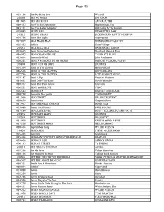 Page 175 
003136 
See My Baby Jive 
Wizard 
25188 
SEE NO MORE 
JOE JONAS 
011965 
SEE SEE RIDER 
ANIMALS, THE 
010483 
See You In September 
Happenings, The 
014181 
See You Later Alligator 
Bill Haley & The Comets 
009849 
SEEIN' RED 
UNWRITTEN LAW 
20312 
SEEING STARS 
JACK INGRAM & PATTY GRIFFIN 
004736 
Seen The Light 
Supergrass 
007869 
SELF MADE MAN 
MONTGOMERY GENTRY 
005433 
Selfish 
Slum Village 
20561 
SELL SELL SELL 
BARENAKED LADIES 
003695 
Semi Detached Suburban 
Manfred Mann & Tom 
016955 
SEMI-CHARMED LIFE 
THIRD EYE BLIND 
013664 
Seminole Wind 
John Anderson 
008211 
SEND A MESSAGE TO MY HEART 
DWIGHT YOAKAM/PATTY 
20498 
SEND HER MY LOVE 
JOURNEY 
004369 
Send In The Clowns 
Howard Keel 
016566 
SEND IN THE CLOWNS 
JUDY COLLINS 
007736 
SEND IN THE CLOWNS 
LITTLE NIGHT MUSIC, 
005147 
Send It Up 
Vertical Horizon 
014691 
Send One Your Love 
Stevie Wonder 
010377 
Send The Pain Below 
Chevelle 
006571 
SEND YOUR LOVE 
STING 
006523 
SENORITA 
JUSTIN TIMBERLAKE 
018720 
Senorita Margarita 
TIM MCGRAW 
011966 
SENSITIVITY 
RALPH TRESVANT 
018679 
Sensitivity 
Shapeshifters 
011967 
SENTIMENTAL JOURNEY 
DORIS DAY 
003040 
Senza Una Donna 
PAUL YOUNG 
017549 
SEPARATE LIVES 
DUET - COLLINS, P./MARTIN, M. 
20495 
SEPERATE WAYS 
JOURNEY 
20265 
SEPTEMBER 
DAUGHTRY 
011968 
SEPTEMBER 
EARTH, WIND, & FIRE 
017550 
SEPTEMBER MORN 
NEIL DIAMOND 
018464 
September Song 
WILLIE NELSON 
19420 
SERENADE 
STEVE MILLER BAND 
005235 
Serenity 
Godsmack 
015486 
SERGEANT PEPPER'S LONELY HEARTS CLU 
BEATLES 
009606 
SERIOUS JUJU 
SAMMY HAGAR 
006183 
SESAME STREET 
TV THEME 
25154 
SET FIRE TO THE RAIN 
ADELE 
005236 
Set Me Free 
Velvet Revolver 
018186 
Set Phasers To Stun 
Taking Back Sunday 
20226 
SET THE FIRE TO THE THIRD BAR 
SNOW PATROL & MARTHA WAINWRIGHT 
016567 
SET THE NIGHT TO MUSIC 
ROBERTA FLACK 
018321 
Settle For A Slowdown 
Dierks Bentley 
018884 
Settlin' 
Sugarland 
003010 
Seven 
David Bowie 
005259 
Seven 
Revis 
002736 
Seven Bridges Road 
Ricochet 
004526 
Seven Days In The Sun 
Feeder 
003778 
Seven Little Girls Sitting In The Back 
Bombalurina 
010451 
Seven Nation Army 
White Stripes, The 
019202 
SEVEN SPANISH ANGELS 
WILLIE NELSON 
011970 
SEVEN WHOLE DAYS 
TONI BRAXTON 
20451 
SEVEN WONDERS 
FLEETWOOD MAC 
000724 
SEVEN YEAR ACHE 
ROSEANNE CASH  