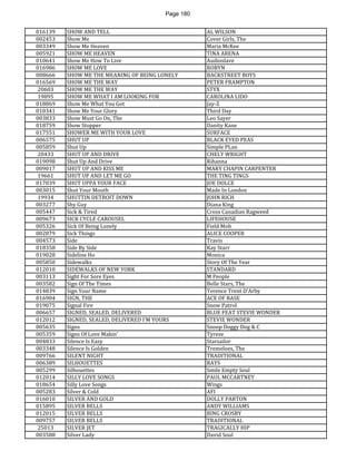 Page 180 
016139 
SHOW AND TELL 
AL WILSON 
002453 
Show Me 
Cover Girls, The 
003349 
Show Me Heaven 
Maria McKee 
005921 
SHOW ME HEAVEN 
TINA ARENA 
010641 
Show Me How To Live 
Audioslave 
016986 
SHOW ME LOVE 
ROBYN 
008666 
SHOW ME THE MEANING OF BEING LONELY 
BACKSTREET BOYS 
016569 
SHOW ME THE WAY 
PETER FRAMPTON 
20603 
SHOW ME THE WAY 
STYX 
19895 
SHOW ME WHAT I AM LOOKING FOR 
CAROLINA LIDO 
018869 
Show Me What You Got 
Jay-Z 
010341 
Show Me Your Glory 
Third Day 
003833 
Show Must Go On, The 
Leo Sayer 
018759 
Show Stopper 
Danity Kane 
017551 
SHOWER ME WITH YOUR LOVE 
SURFACE 
006575 
SHUT UP 
BLACK EYED PEAS 
005859 
Shut Up 
Simple PLan 
20433 
SHUT UP AND DRIVE 
CHELY WRIGHT 
019098 
Shut Up And Drive 
Rihanna 
009017 
SHUT UP AND KISS ME 
MARY CHAPIN CARPENTER 
19661 
SHUT UP AND LET ME GO 
THE TING TINGS 
017039 
SHUT UPPA YOUR FACE 
JOE DOLCE 
003015 
Shut Your Mouth 
Made In London 
19934 
SHUTTIN DETROIT DOWN 
JOHN RICH 
003277 
Shy Guy 
Diana King 
005447 
Sick & Tired 
Cross Canadian Ragweed 
009673 
SICK CYCLE CAROUSEL 
LIFEHOUSE 
005326 
Sick Of Being Lonely 
Field Mob 
002879 
Sick Things 
ALICE COOPER 
004573 
Side 
Travis 
018358 
Side By Side 
Kay Starr 
019028 
Sideline Ho 
Monica 
005850 
Sidewalks 
Story Of The Year 
012010 
SIDEWALKS OF NEW YORK 
STANDARD 
003113 
Sight For Sore Eyes 
M People 
003582 
Sign Of The Times 
Belle Stars, The 
014839 
Sign Your Name 
Terence Trent D'Arby 
016904 
SIGN, THE 
ACE OF BASE 
019075 
Signal Fire 
Snow Patrol 
006657 
SIGNED, SEALED, DELIVERED 
BLUE FEAT STEVIE WONDER 
012012 
SIGNED, SEALED, DELIVERED I'M YOURS 
STEVIE WONDER 
005635 
Signs 
Snoop Doggy Dog & C 
005359 
Signs Of Love Makin' 
Tyrese 
004833 
Silence Is Easy 
Starsailor 
003348 
Silence Is Golden 
Tremeloes, The 
009766 
SILENT NIGHT 
TRADITIONAL 
006389 
SILHOUETTES 
RAYS 
005299 
Silhouettes 
Smile Empty Soul 
012014 
SILLY LOVE SONGS 
PAUL MCCARTNEY 
018654 
Silly Love Songs 
Wings 
005283 
Silver & Cold 
AFI 
016010 
SILVER AND GOLD 
DOLLY PARTON 
015895 
SILVER BELLS 
ANDY WILLIAMS 
012015 
SILVER BELLS 
BING CROSBY 
009757 
SILVER BELLS 
TRADITIONAL 
25013 
SILVER JET 
TRAGICALLY HIP 
003588 
Silver Lady 
David Soul  
