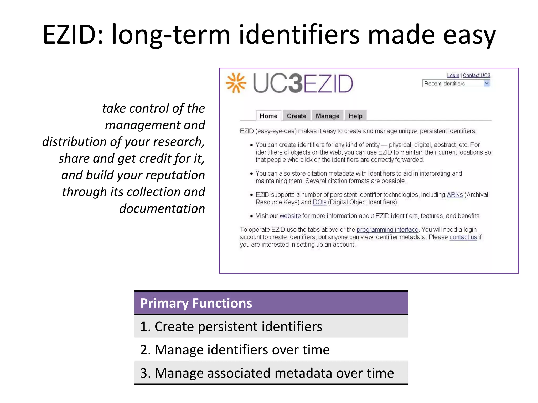 EZID: long-term identifiers made easy

           take control of the
            management and
distribution of your research,
   share and get credit for it,
    and build your reputation
    through its collection and
              documentation




                  Primary Functions
                  1. Create persistent identifiers
                  2. Manage identifiers over time
                  3. Manage associated metadata over time
 