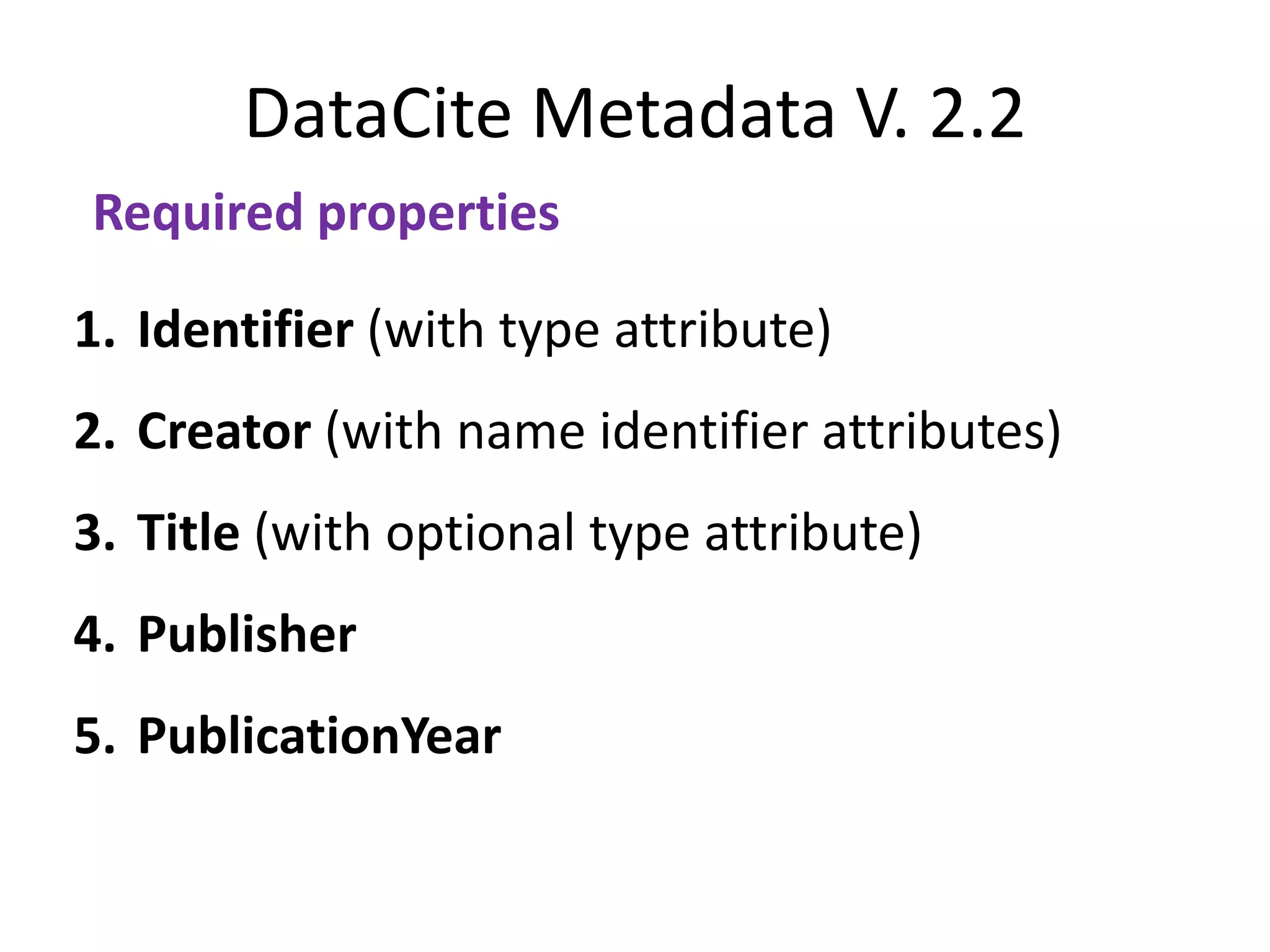 DataCite Metadata V. 2.2
Required properties

1. Identifier (with type attribute)
2. Creator (with name identifier attributes)
3. Title (with optional type attribute)
4. Publisher
5. PublicationYear
 