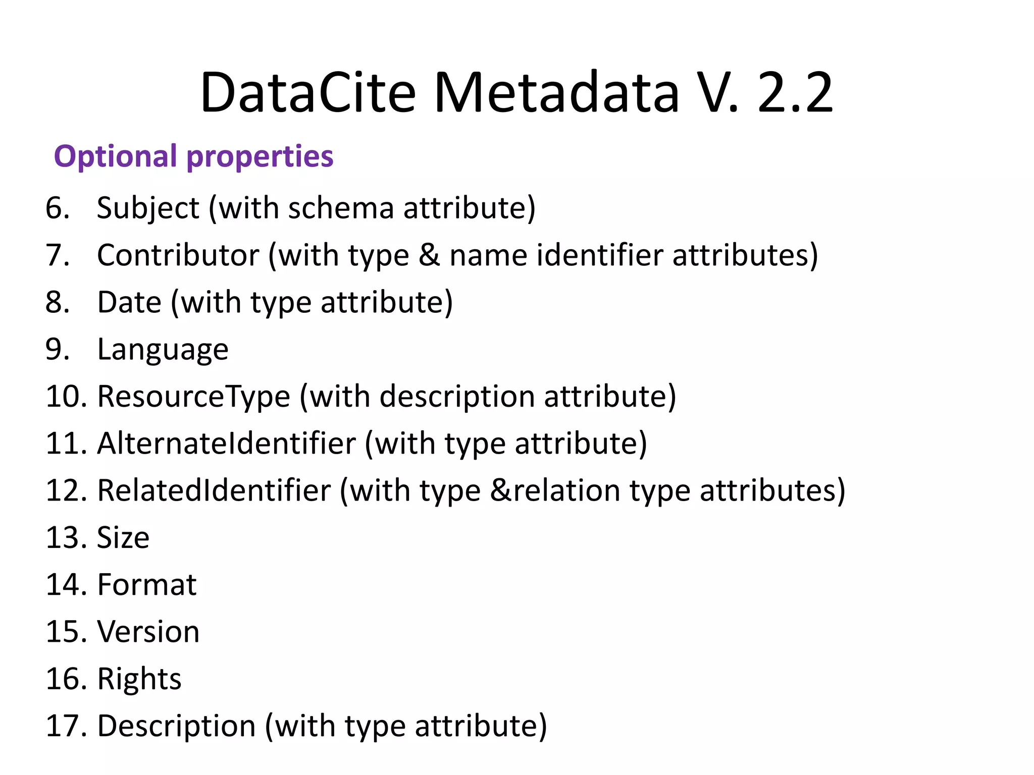 DataCite Metadata V. 2.2
Optional properties
6. Subject (with schema attribute)
7. Contributor (with type & name identifier attributes)
8. Date (with type attribute)
9. Language
10. ResourceType (with description attribute)
11. AlternateIdentifier (with type attribute)
12. RelatedIdentifier (with type &relation type attributes)
13. Size
14. Format
15. Version
16. Rights
17. Description (with type attribute)
 