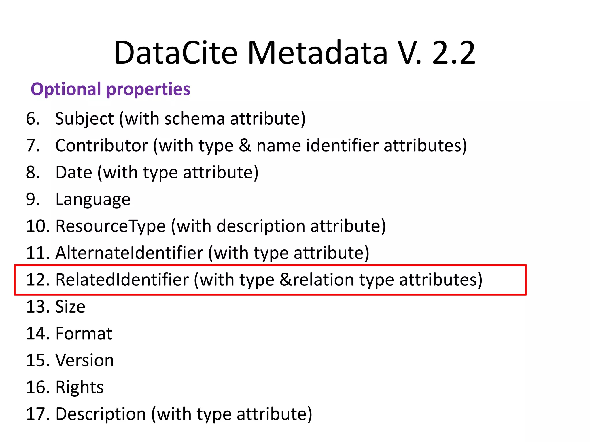DataCite Metadata V. 2.2
Optional properties
6. Subject (with schema attribute)
7. Contributor (with type & name identifier attributes)
8. Date (with type attribute)
9. Language
10. ResourceType (with description attribute)
11. AlternateIdentifier (with type attribute)
12. RelatedIdentifier (with type &relation type attributes)
13. Size
14. Format
15. Version
16. Rights
17. Description (with type attribute)
 