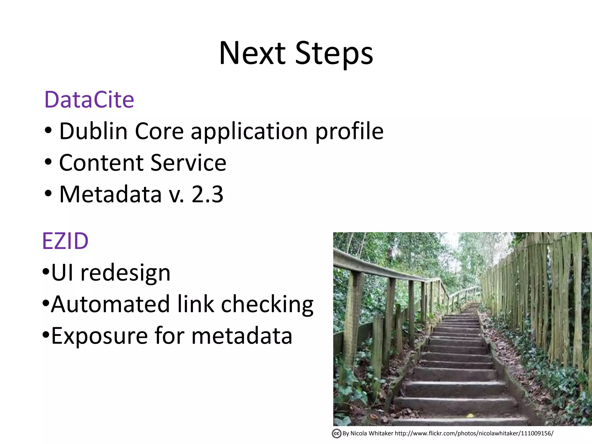 Next Steps
DataCite
• Dublin Core application profile
• Content Service
• Metadata v. 2.3
EZID
•UI redesign
•Automated link checking
•Exposure for metadata


                            By Nicola Whitaker http://www.flickr.com/photos/nicolawhitaker/111009156/
 