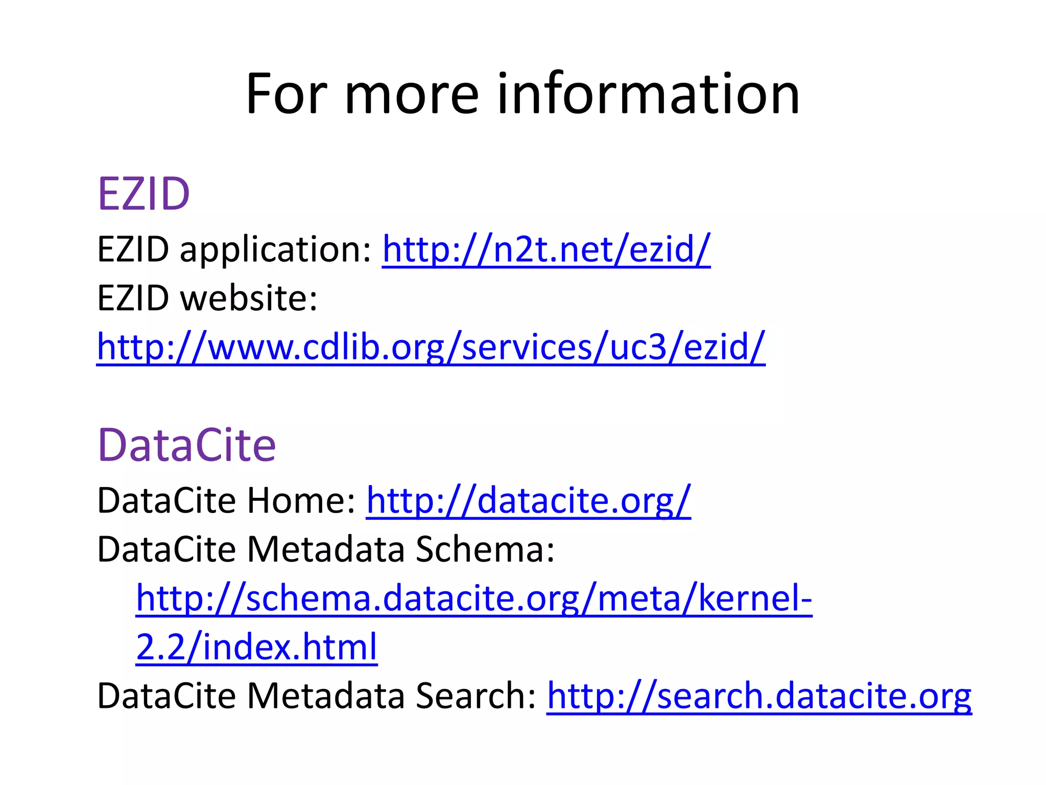 For more information
EZID
EZID application: http://n2t.net/ezid/
EZID website:
http://www.cdlib.org/services/uc3/ezid/

DataCite
DataCite Home: http://datacite.org/
DataCite Metadata Schema:
  http://schema.datacite.org/meta/kernel-
  2.2/index.html
DataCite Metadata Search: http://search.datacite.org
 