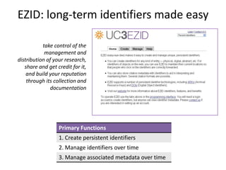 EZID: long-term identifiers made easy

           take control of the
            management and
distribution of your research,
   share and get credit for it,
    and build your reputation
    through its collection and
              documentation




                  Primary Functions
                  1. Create persistent identifiers
                  2. Manage identifiers over time
                  3. Manage associated metadata over time
 