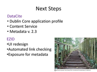 Next Steps
DataCite
• Dublin Core application profile
• Content Service
• Metadata v. 2.3
EZID
•UI redesign
•Automated link checking
•Exposure for metadata


                            By Nicola Whitaker http://www.flickr.com/photos/nicolawhitaker/111009156/
 