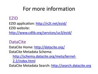 For more information
EZID
EZID application: http://n2t.net/ezid/
EZID website:
http://www.cdlib.org/services/uc3/ezid/

DataCite
DataCite Home: http://datacite.org/
DataCite Metadata Schema:
  http://schema.datacite.org/meta/kernel-
  2.2/index.html
DataCite Metadata Search: http://search.datacite.org
 