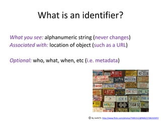 What is an identifier?

What you see: alphanumeric string (never changes)
Associated with: location of object (such as a URL)

Optional: who, what, when, etc (i.e. metadata)




                                  By Joelk75: http://www.flickr.com/photos/75001512@N00/2728233597/
 
